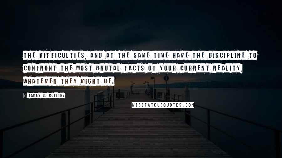 James C. Collins Quotes: The difficulties, AND at the same time have the discipline to confront the most brutal facts of your current reality, whatever they might be.