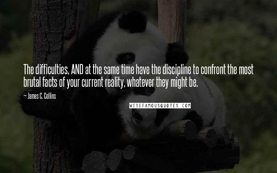 James C. Collins Quotes: The difficulties, AND at the same time have the discipline to confront the most brutal facts of your current reality, whatever they might be.