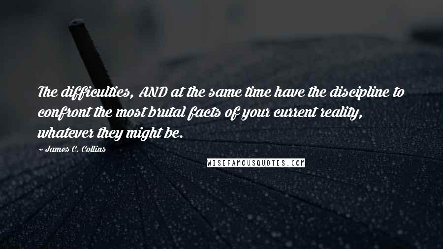 James C. Collins Quotes: The difficulties, AND at the same time have the discipline to confront the most brutal facts of your current reality, whatever they might be.