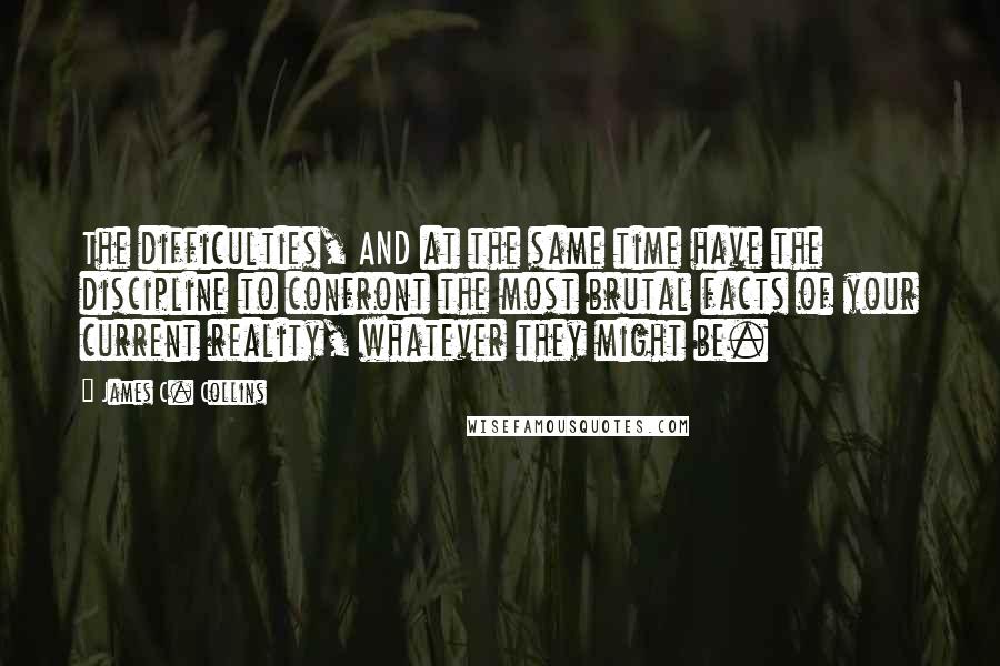 James C. Collins Quotes: The difficulties, AND at the same time have the discipline to confront the most brutal facts of your current reality, whatever they might be.