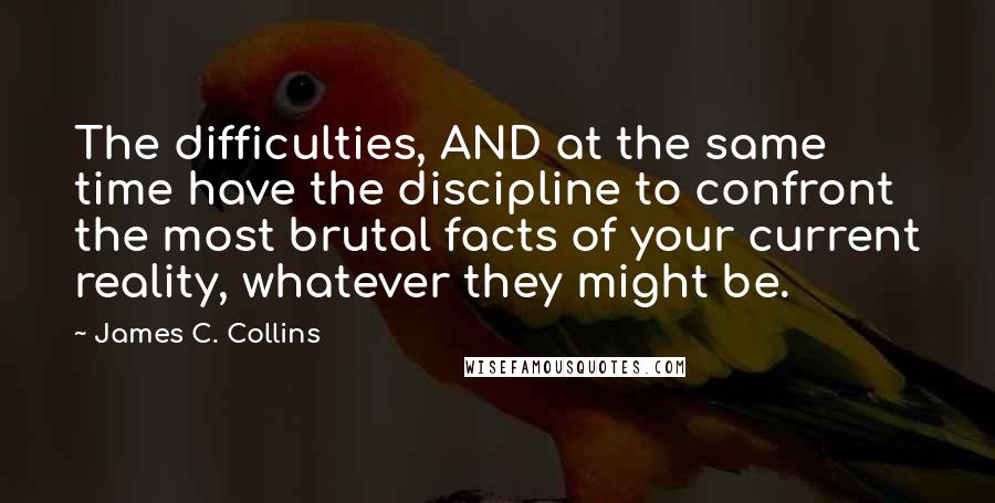 James C. Collins Quotes: The difficulties, AND at the same time have the discipline to confront the most brutal facts of your current reality, whatever they might be.