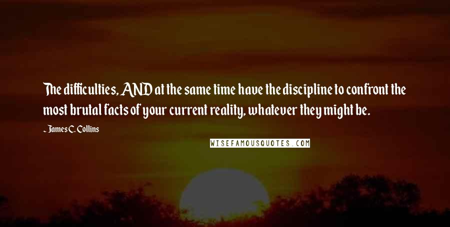 James C. Collins Quotes: The difficulties, AND at the same time have the discipline to confront the most brutal facts of your current reality, whatever they might be.