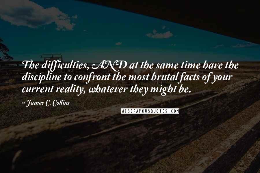 James C. Collins Quotes: The difficulties, AND at the same time have the discipline to confront the most brutal facts of your current reality, whatever they might be.