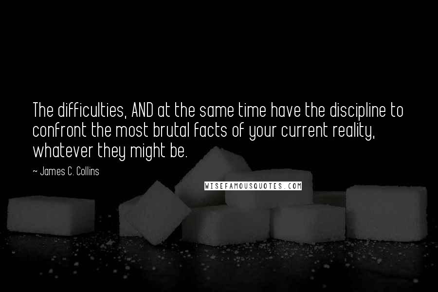 James C. Collins Quotes: The difficulties, AND at the same time have the discipline to confront the most brutal facts of your current reality, whatever they might be.