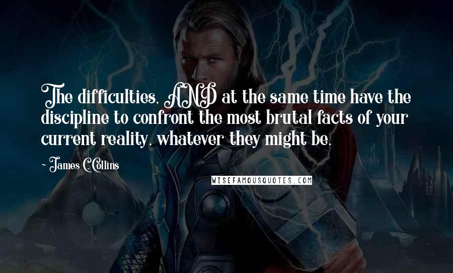 James C. Collins Quotes: The difficulties, AND at the same time have the discipline to confront the most brutal facts of your current reality, whatever they might be.