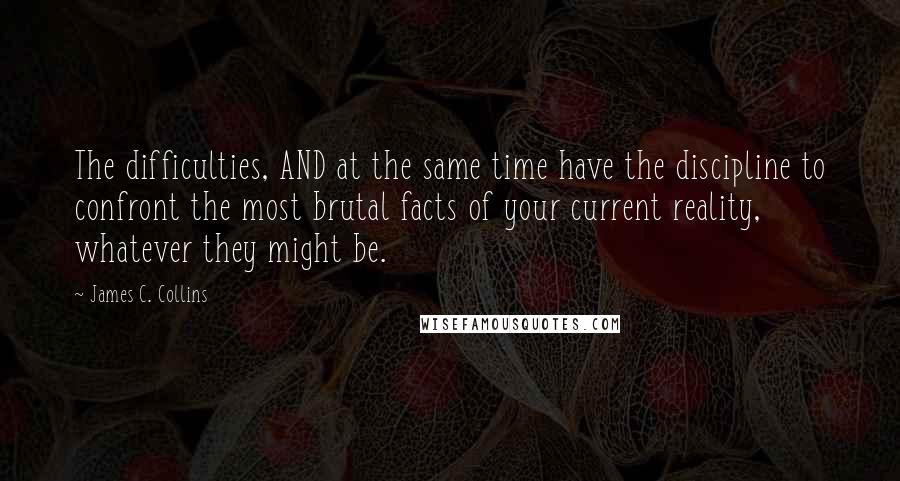 James C. Collins Quotes: The difficulties, AND at the same time have the discipline to confront the most brutal facts of your current reality, whatever they might be.