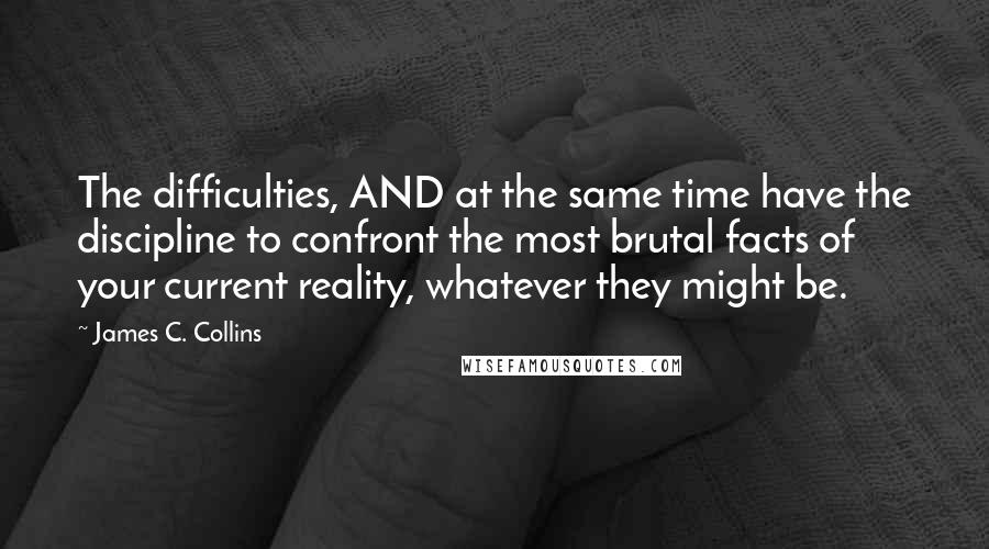 James C. Collins Quotes: The difficulties, AND at the same time have the discipline to confront the most brutal facts of your current reality, whatever they might be.