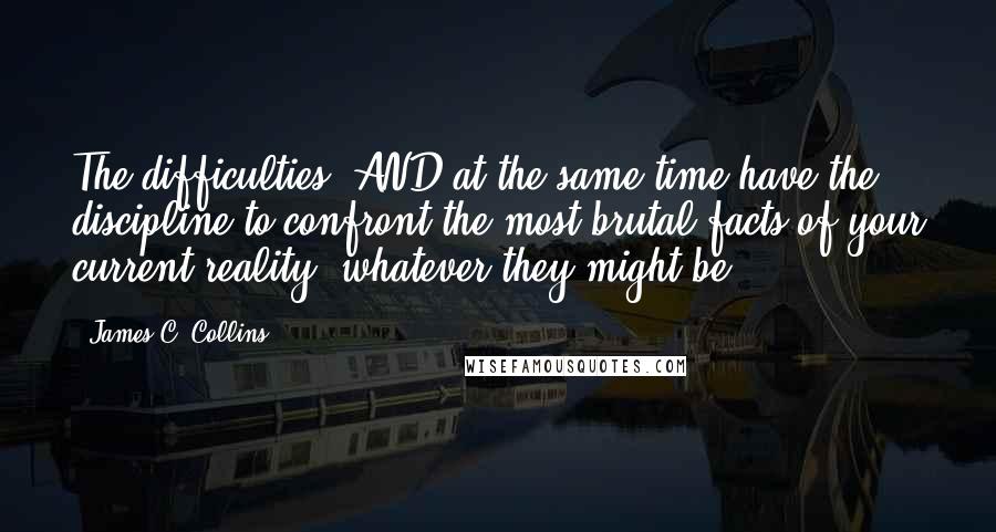 James C. Collins Quotes: The difficulties, AND at the same time have the discipline to confront the most brutal facts of your current reality, whatever they might be.