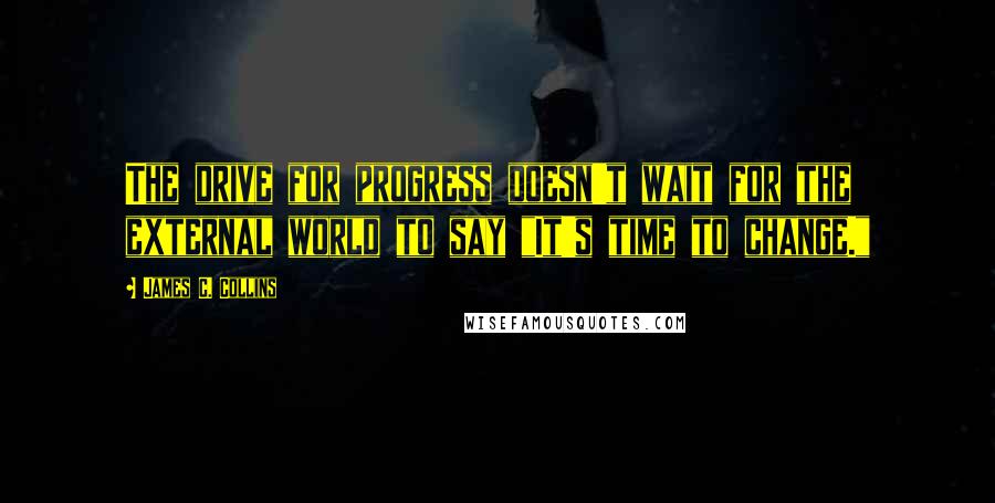 James C. Collins Quotes: The drive for progress doesn't wait for the external world to say "It's time to change."