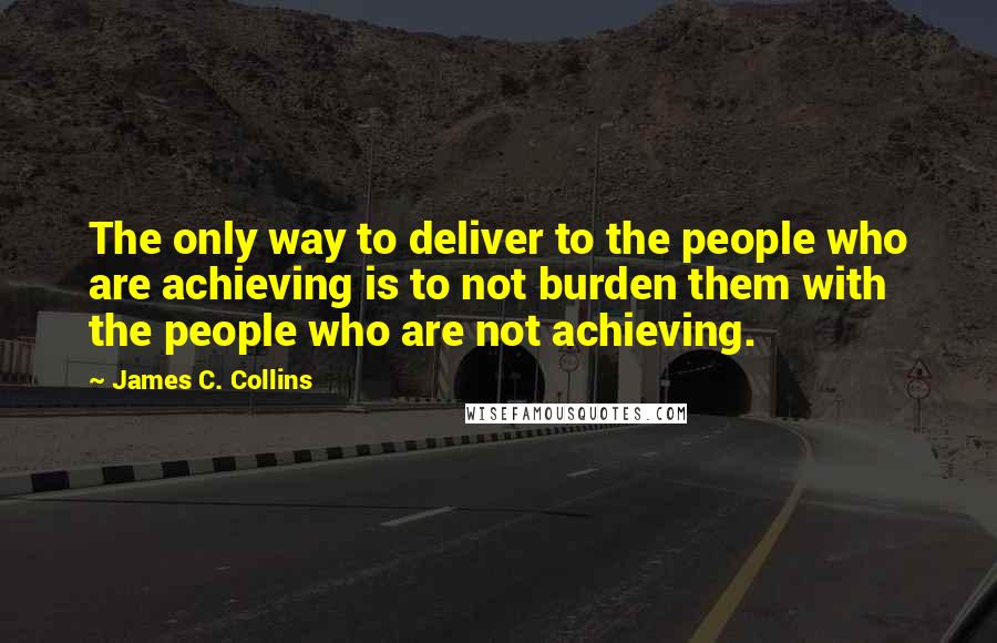 James C. Collins Quotes: The only way to deliver to the people who are achieving is to not burden them with the people who are not achieving.
