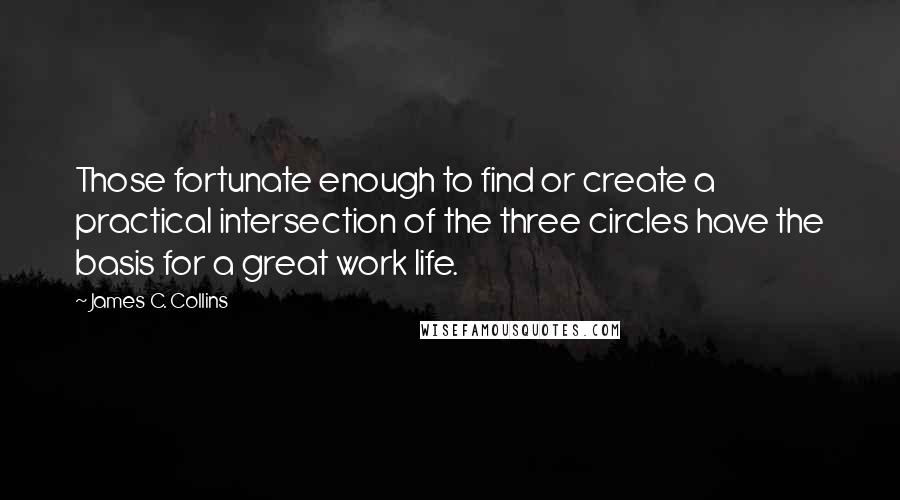 James C. Collins Quotes: Those fortunate enough to find or create a practical intersection of the three circles have the basis for a great work life.