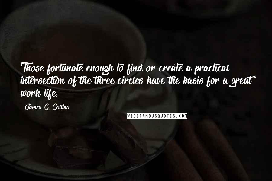 James C. Collins Quotes: Those fortunate enough to find or create a practical intersection of the three circles have the basis for a great work life.