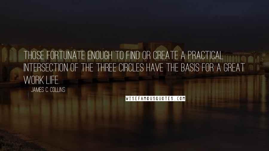 James C. Collins Quotes: Those fortunate enough to find or create a practical intersection of the three circles have the basis for a great work life.