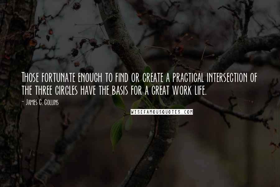 James C. Collins Quotes: Those fortunate enough to find or create a practical intersection of the three circles have the basis for a great work life.