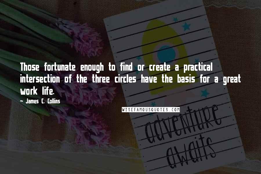 James C. Collins Quotes: Those fortunate enough to find or create a practical intersection of the three circles have the basis for a great work life.