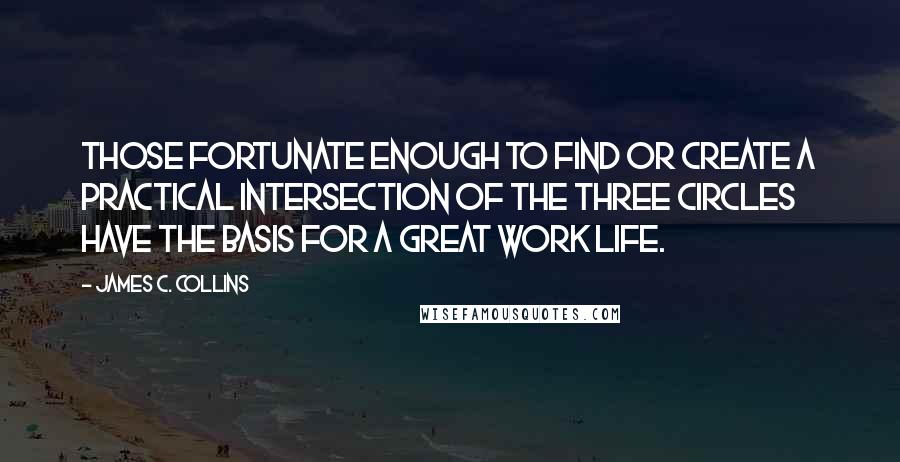 James C. Collins Quotes: Those fortunate enough to find or create a practical intersection of the three circles have the basis for a great work life.