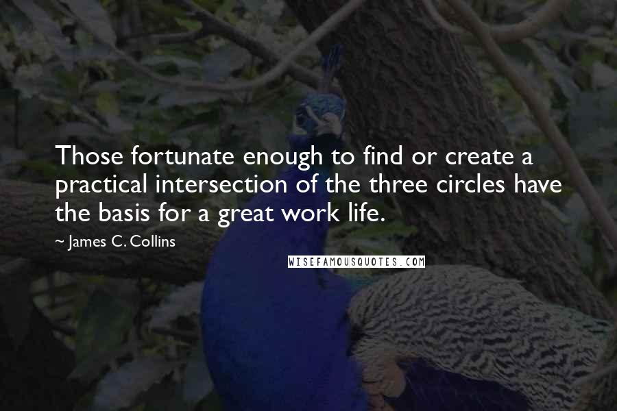 James C. Collins Quotes: Those fortunate enough to find or create a practical intersection of the three circles have the basis for a great work life.