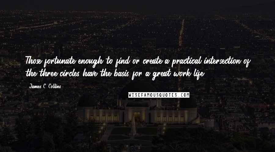 James C. Collins Quotes: Those fortunate enough to find or create a practical intersection of the three circles have the basis for a great work life.