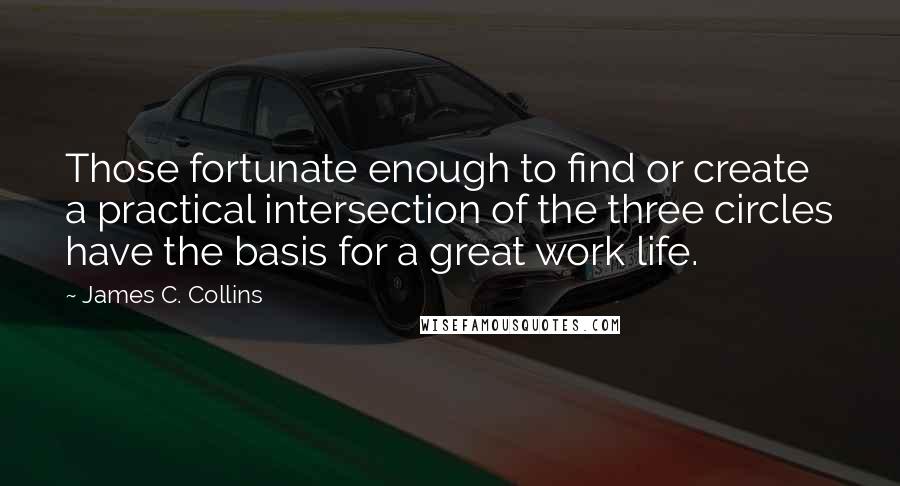 James C. Collins Quotes: Those fortunate enough to find or create a practical intersection of the three circles have the basis for a great work life.