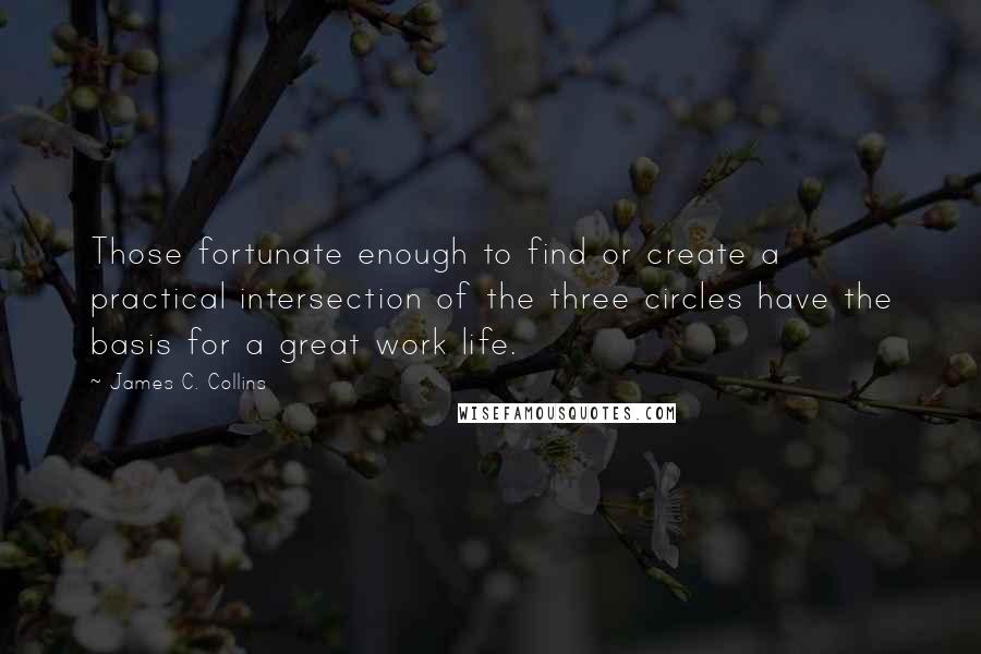 James C. Collins Quotes: Those fortunate enough to find or create a practical intersection of the three circles have the basis for a great work life.