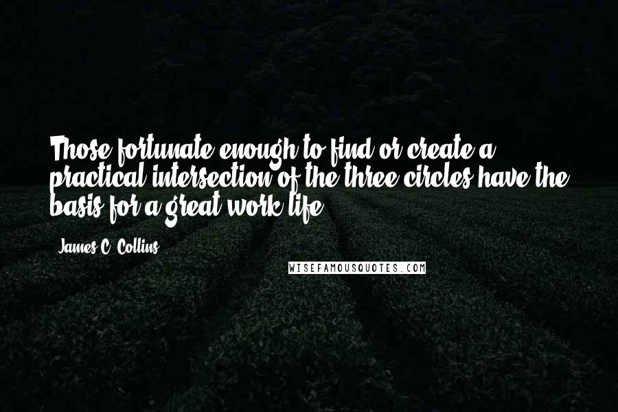 James C. Collins Quotes: Those fortunate enough to find or create a practical intersection of the three circles have the basis for a great work life.