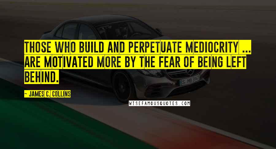 James C. Collins Quotes: Those who build and perpetuate mediocrity ... are motivated more by the fear of being left behind.