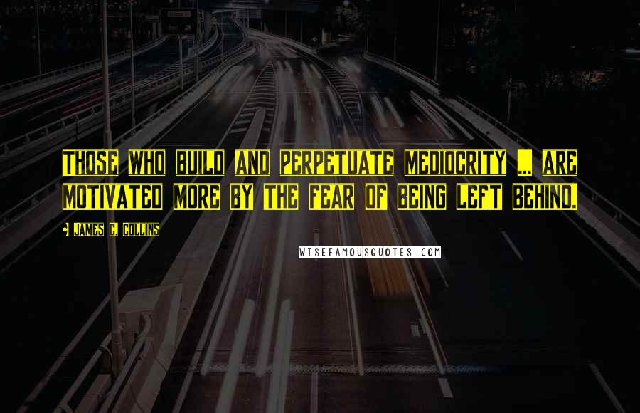 James C. Collins Quotes: Those who build and perpetuate mediocrity ... are motivated more by the fear of being left behind.