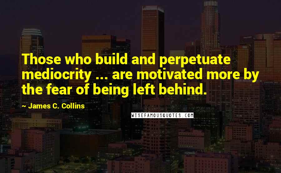 James C. Collins Quotes: Those who build and perpetuate mediocrity ... are motivated more by the fear of being left behind.