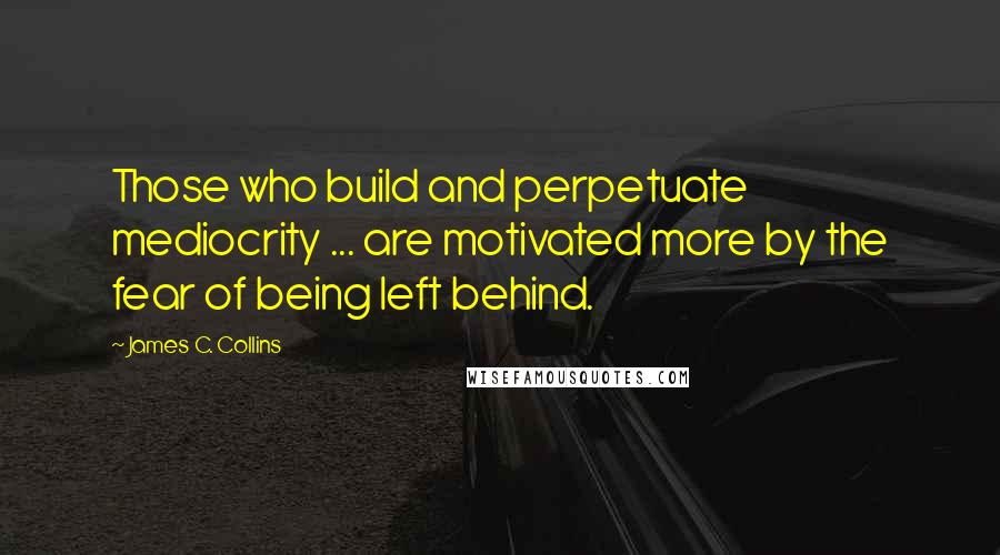 James C. Collins Quotes: Those who build and perpetuate mediocrity ... are motivated more by the fear of being left behind.