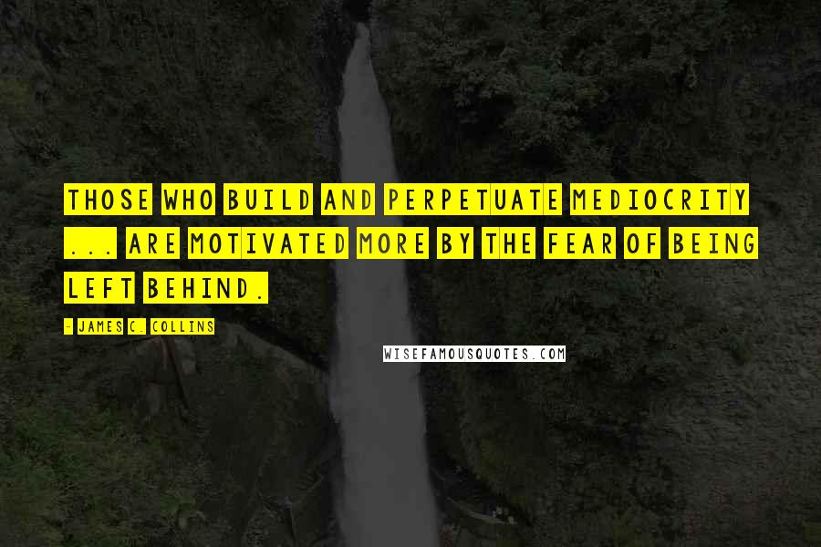 James C. Collins Quotes: Those who build and perpetuate mediocrity ... are motivated more by the fear of being left behind.