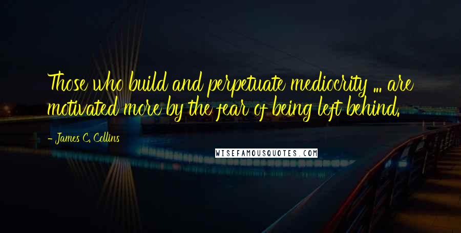 James C. Collins Quotes: Those who build and perpetuate mediocrity ... are motivated more by the fear of being left behind.