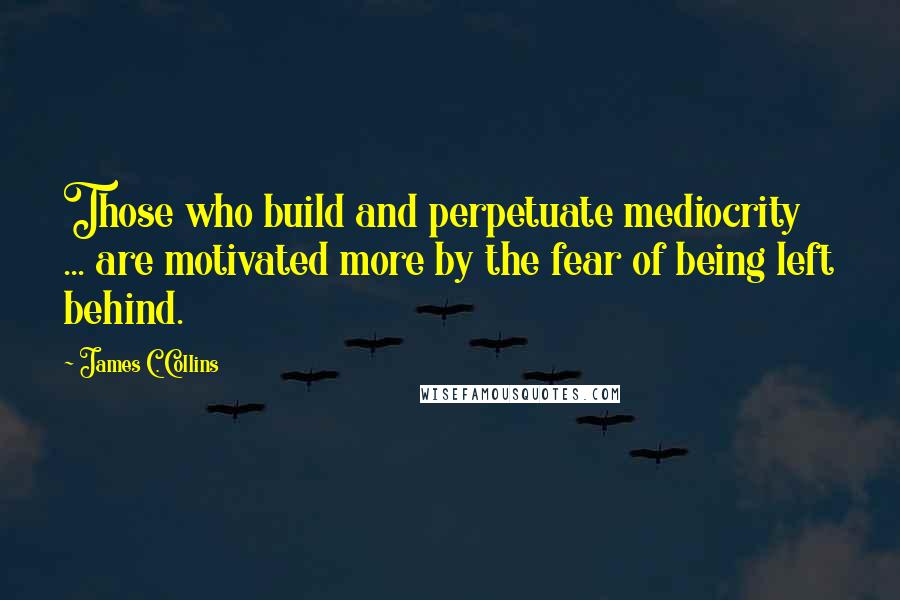 James C. Collins Quotes: Those who build and perpetuate mediocrity ... are motivated more by the fear of being left behind.