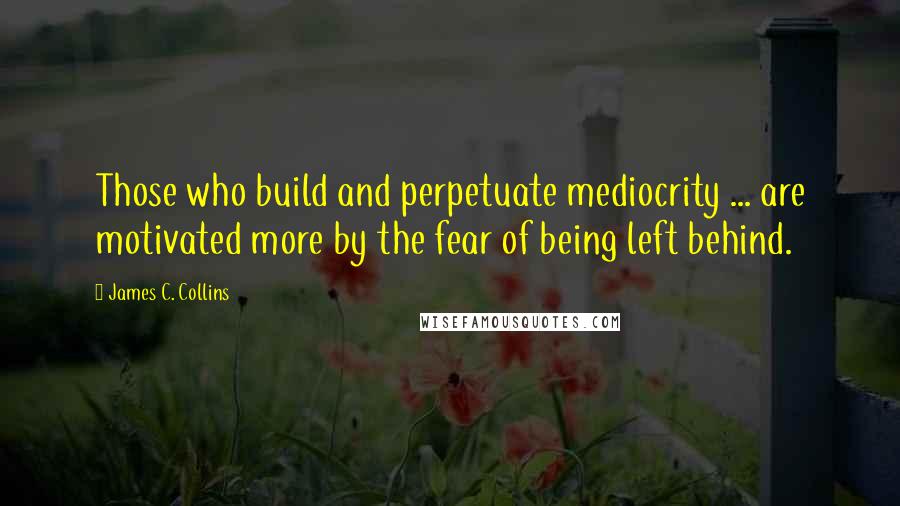 James C. Collins Quotes: Those who build and perpetuate mediocrity ... are motivated more by the fear of being left behind.