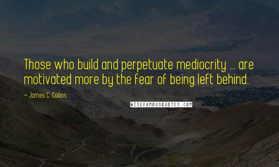 James C. Collins Quotes: Those who build and perpetuate mediocrity ... are motivated more by the fear of being left behind.