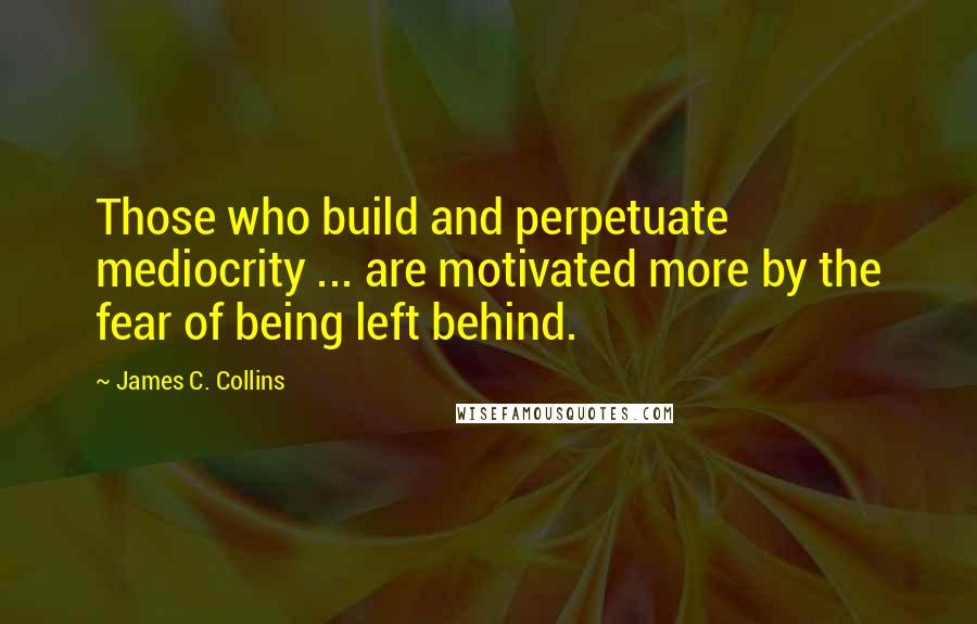 James C. Collins Quotes: Those who build and perpetuate mediocrity ... are motivated more by the fear of being left behind.