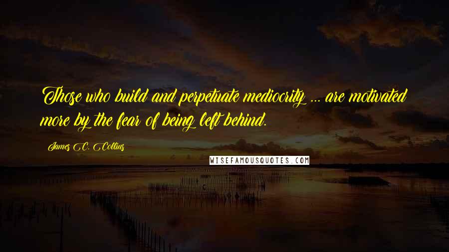 James C. Collins Quotes: Those who build and perpetuate mediocrity ... are motivated more by the fear of being left behind.