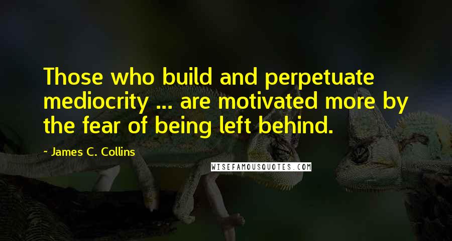 James C. Collins Quotes: Those who build and perpetuate mediocrity ... are motivated more by the fear of being left behind.