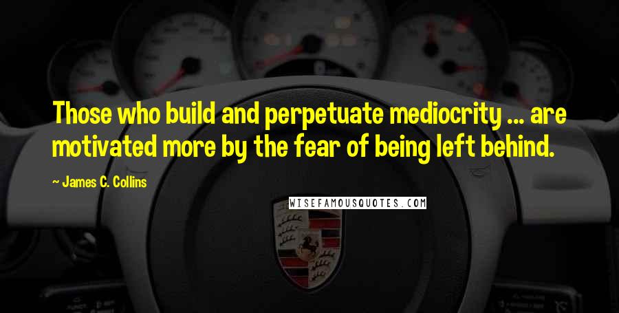 James C. Collins Quotes: Those who build and perpetuate mediocrity ... are motivated more by the fear of being left behind.