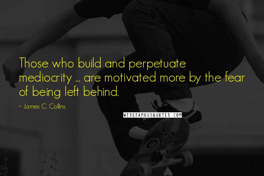 James C. Collins Quotes: Those who build and perpetuate mediocrity ... are motivated more by the fear of being left behind.