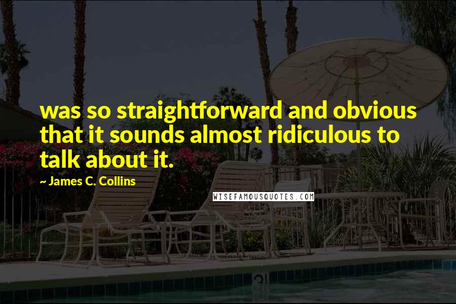 James C. Collins Quotes: was so straightforward and obvious that it sounds almost ridiculous to talk about it.