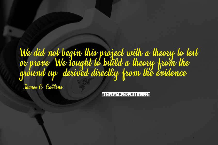 James C. Collins Quotes: We did not begin this project with a theory to test or prove. We sought to build a theory from the ground up, derived directly from the evidence.