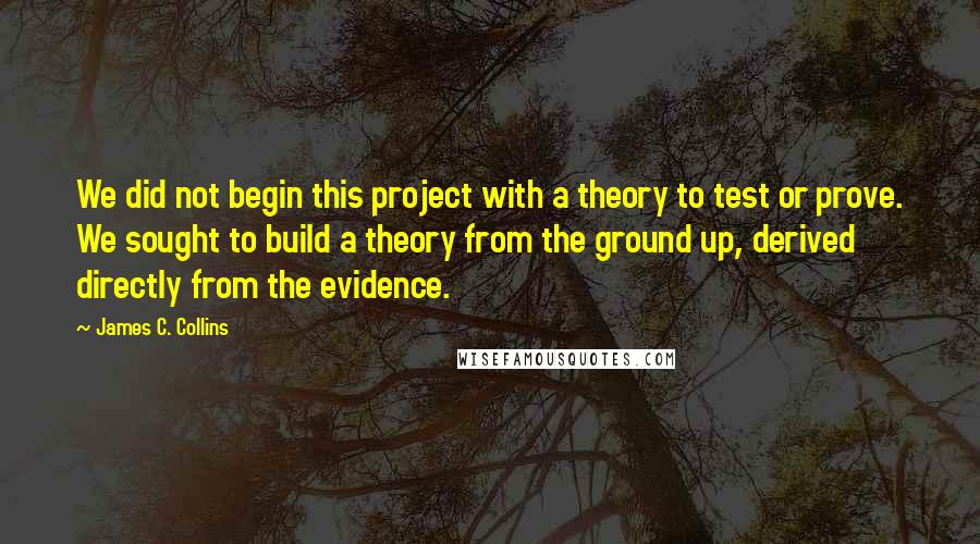 James C. Collins Quotes: We did not begin this project with a theory to test or prove. We sought to build a theory from the ground up, derived directly from the evidence.