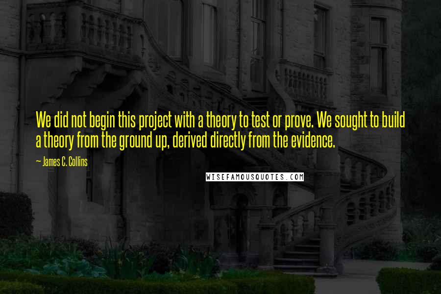 James C. Collins Quotes: We did not begin this project with a theory to test or prove. We sought to build a theory from the ground up, derived directly from the evidence.
