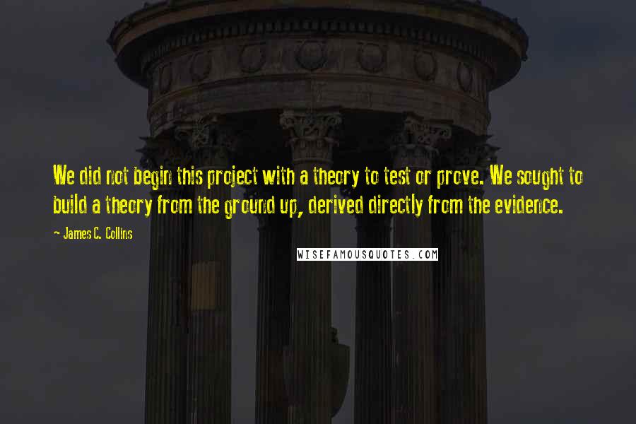 James C. Collins Quotes: We did not begin this project with a theory to test or prove. We sought to build a theory from the ground up, derived directly from the evidence.
