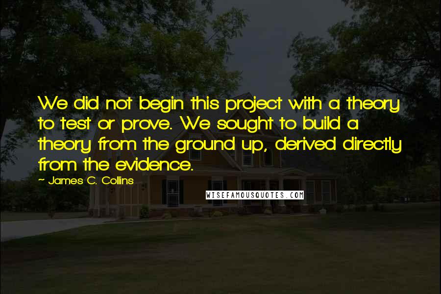 James C. Collins Quotes: We did not begin this project with a theory to test or prove. We sought to build a theory from the ground up, derived directly from the evidence.