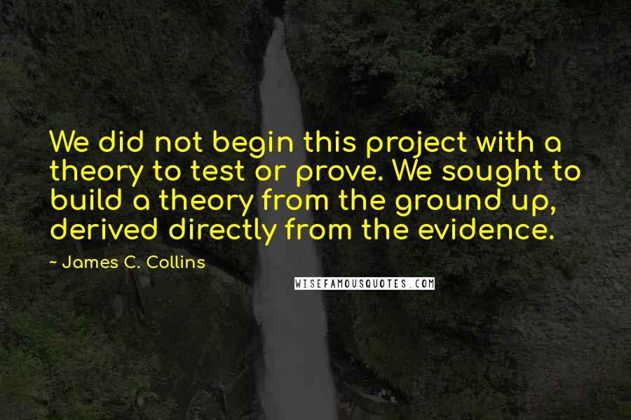 James C. Collins Quotes: We did not begin this project with a theory to test or prove. We sought to build a theory from the ground up, derived directly from the evidence.