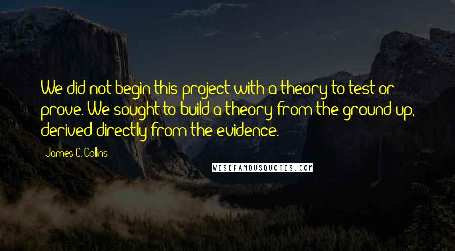 James C. Collins Quotes: We did not begin this project with a theory to test or prove. We sought to build a theory from the ground up, derived directly from the evidence.