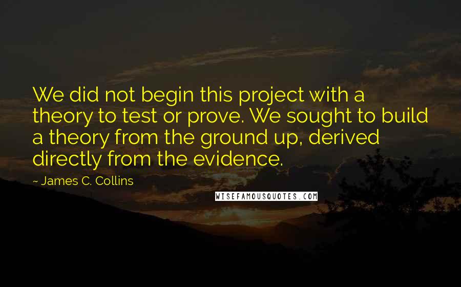 James C. Collins Quotes: We did not begin this project with a theory to test or prove. We sought to build a theory from the ground up, derived directly from the evidence.