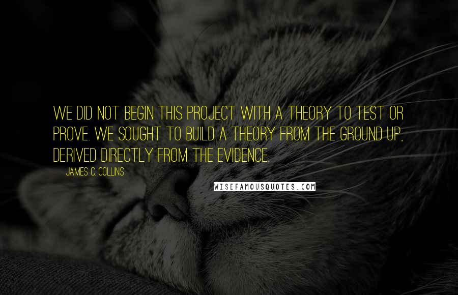 James C. Collins Quotes: We did not begin this project with a theory to test or prove. We sought to build a theory from the ground up, derived directly from the evidence.