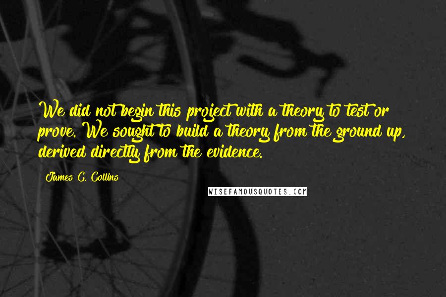 James C. Collins Quotes: We did not begin this project with a theory to test or prove. We sought to build a theory from the ground up, derived directly from the evidence.